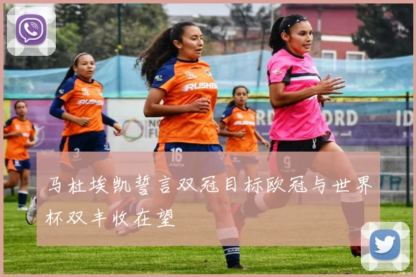 马杜埃凯誓言双冠目标欧冠与世界杯双丰收在望
