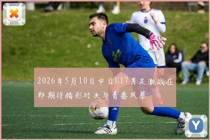 2026年5月10日中日U17男足激战在即期待精彩对决与青春风暴