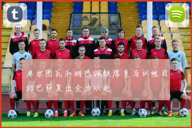 库尔图瓦和姆巴佩缺席皇马训练目标巴萨复出全力以赴